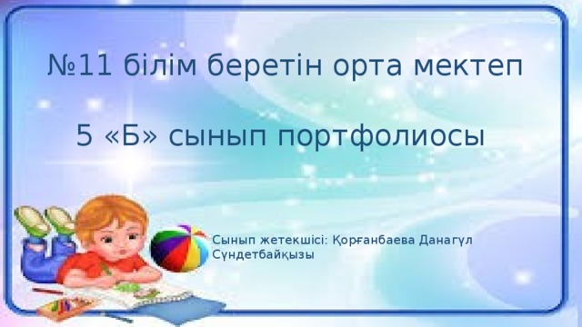 № 11 білім беретін орта мектеп 5 «Б» сынып портфолиосы Сынып жетекшісі: Қорғанбаева Данагүл Сүндетбайқызы 