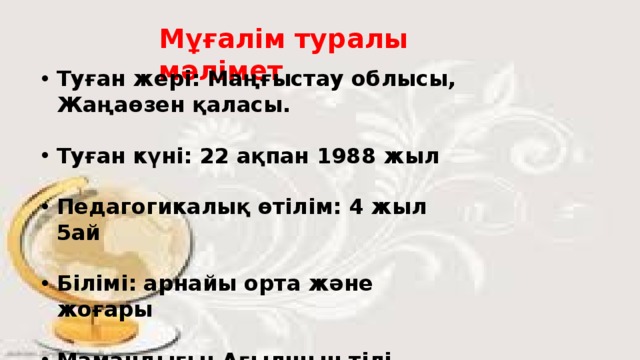 Мұғалім туралы мәлімет Туған жері: Маңғыстау облысы, Жаңаөзен қаласы.  Туған күні: 22 ақпан 1988 жыл  Педагогикалық өтілім: 4 жыл 5ай  Білімі: арнайы орта және жоғары  Мамандығы: Ағылшын тілі мұғалімі 
