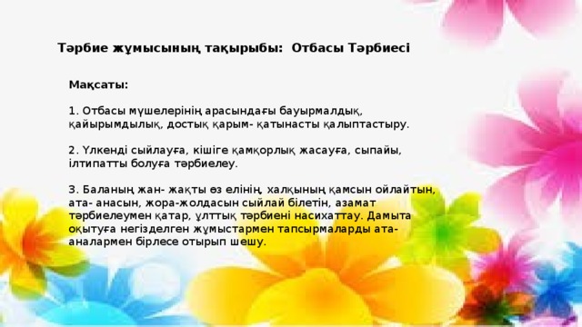 Тәрбие жұмысының тақырыбы: Отбасы Тәрбиесі Мақсаты:   1. Отбасы мүшелерінің арасындағы бауырмалдық, қайырымдылық, достық қарым- қатынасты қалыптастыру. 2. Үлкенді сыйлауға, кішіге қамқорлық жасауға, сыпайы, ілтипатты болуға тәрбиелеу. 3. Баланың жан- жақты өз елінің, халқының қамсын ойлайтын, ата- анасын, жора-жолдасын сыйлай білетін, азамат тәрбиелеумен қатар, ұлттық тәрбиені насихаттау. Дамыта оқытуға негізделген жұмыстармен тапсырмаларды ата- аналармен бірлесе отырып шешу. 