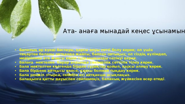 Ата- анаға мынадай кеңес ұсынамын: Баланың әр күнді бастауы, қарсы алуы сәтті болу керек; ол үшін таңертен баланы оятқанда жайлы, баппен оятыңыз; ол сіздің күлімдеп, мейіріммен өте жақсы көріп тұрғаныңызды сезінуі керек. Балаға мектепке барар алдында сенімділік сәттілік тілеу керек. Бала мектептен келгенде бірден сұрақтар қойып, қарсы алмау керек. Бала бірдене айтқысы келсе, қарсы болмай тыңдау керек. Бала ренжіп отырса, себебін өзі айтқанша асықпаңыз. Балаңызға қатты дауыспен сөйлемеңіз, баланың жүйкесіне әсер етеді . 