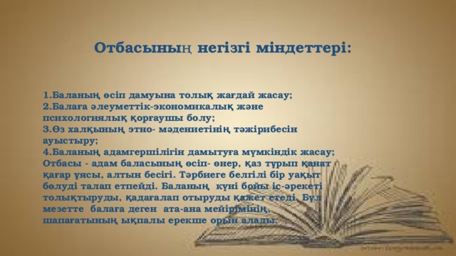 Отбасының негізгі міндеттері: 1.Баланың өсіп дамуына толық жағдай жасау; 2.Балаға әлеуметтік-экономикалық және психологиялық қорғаушы болу; 3.Өз халқының этно- мәдениетінің тәжірибесін ауыстыру; 4.Баланың адамгершілігін дамытуға мүмкіндік жасау; Отбасы - адам баласының өсіп- өнер, қаз тұрып қанат қағар ұясы, алтын бесігі. Тәрбиеге белгілі бір уақыт бөлуді талап етпейді. Баланың  күні бойы іс-әрекеті толықтыруды, қадағалап отыруды қажет етеді. Бұл мезетте  балаға деген  ата-ана мейірімінің, шапағатының ықпалы ерекше орын алады. 
