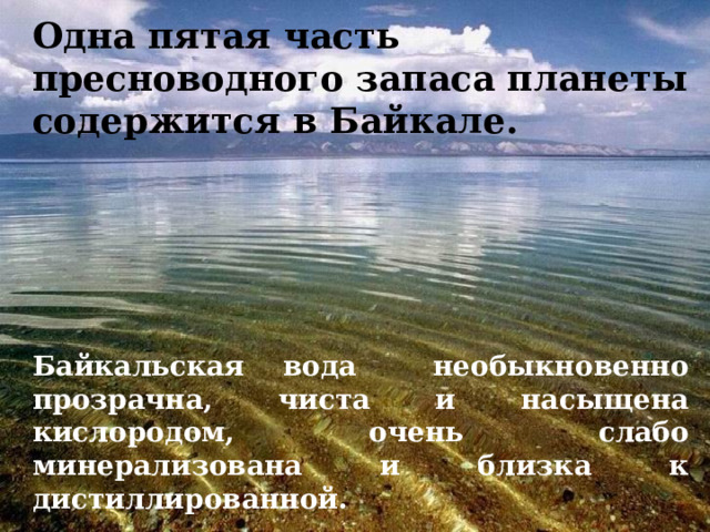 Одна пятая часть пресноводного запаса планеты содержится в Байкале. Байкальская вода необыкновенно прозрачна, чиста и насыщена кислородом, очень слабо минерализована и близка к дистиллированной. 