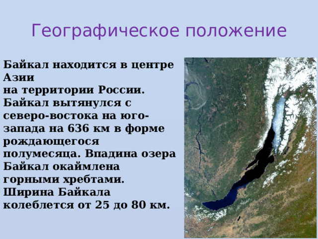 Географическое положение Байкал находится в центре Азии  на территории России.  Байкал вытянулся с северо-востока на юго-запада на 636 км в форме рождающегося полумесяца. Впадина озера Байкал окаймлена горными хребтами.  Ширина Байкала колеблется от 25 до 80 км.  