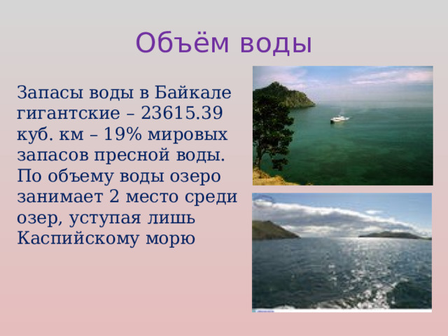 Объём воды Запасы воды в Байкале гигантские – 23615.39 куб. км – 19% мировых запасов пресной воды.  По объему воды озеро занимает 2 место среди озер, уступая лишь Каспийскому морю 