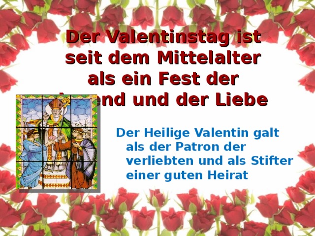 Der Valentinstag ist seit dem Mittelalter als ein  Fest der Jugend und der Liebe Der Heilige Valentin galt als der Patron der verliebten und als Stifter einer guten Heirat 