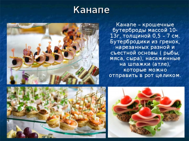 Канапе Канапе – крошечные бутерброды массой 10-13г, толщиной 0,5 – 7 см. Бутербродики из гренок, нарезанных разной и съестной основы ( рыбы, мяса, сыра), насаженные на шпажки (атле), которые можно отправить в рот целиком. 