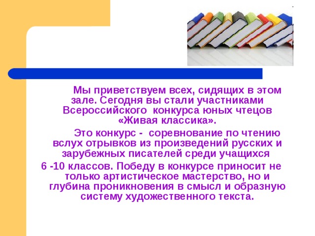   Мы приветствуем всех, сидящих в этом зале. Сегодня вы стали участниками Всероссийского конкурса юных чтецов «Живая классика».   Это конкурс - соревнование по чтению вслух отрывков из произведений русских и зарубежных писателей среди учащихся 6 -10 классов. Победу в конкурсе приносит не только артистическое мастерство, но и глубина проникновения в смысл и образную систему художественного текста. 