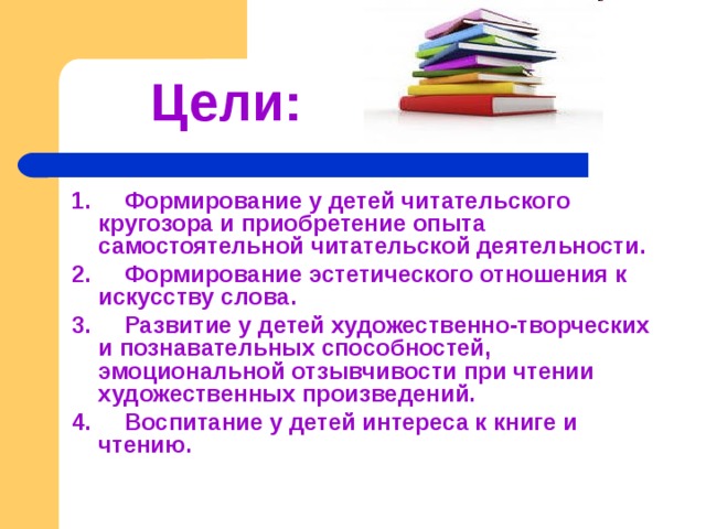  Цели:   1. Формирование у детей читательского кругозора и приобретение опыта самостоятельной читательской деятельности. 2. Формирование эстетического отношения к искусству слова. 3. Развитие у детей художественно-творческих и познавательных способностей, эмоциональной отзывчивости при чтении художественных произведений. 4. Воспитание у детей интереса к книге и чтению. 