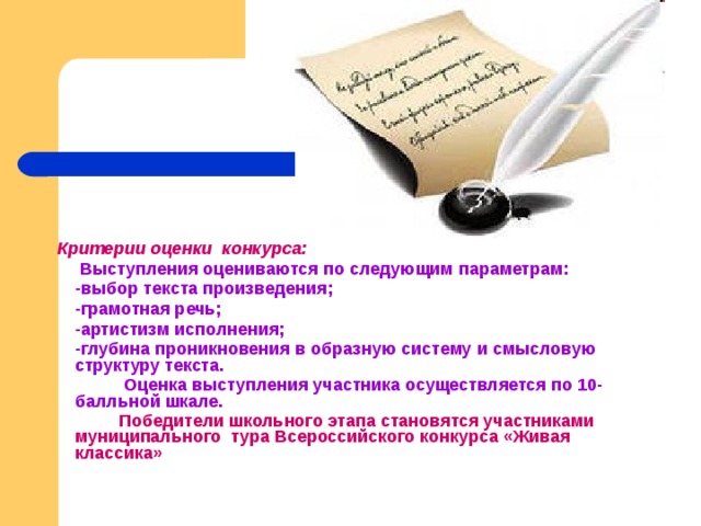  Критерии оценки конкурса:   Выступления оцениваются по следующим параметрам:  -выбор текста произведения;  -грамотная речь;  -артистизм исполнения;  -глубина проникновения в образную систему и смысловую структуру текста.    Оценка выступления участника осуществляется по 10-балльной шкале.   Победители школьного этапа становятся участниками муниципального тура Всероссийского конкурса «Живая классика» 