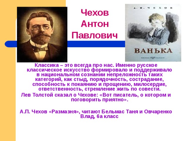 Чехов Антон Павлович     Классика – это всегда про нас. Именно русское классическое искусство формировало и поддерживало в национальном сознании непреложность таких категорий, как стыд, порядочность, сострадание, способность к покаянию и прощению, милосердие, ответственность, стремление жить по совести. Лев Толстой сказал о Чехове: «Вот писатель, о котором и поговорить приятно».  А.П. Чехов «Размазня», читают Бельмас Таня и Овчаренко Влад, 6а класс 