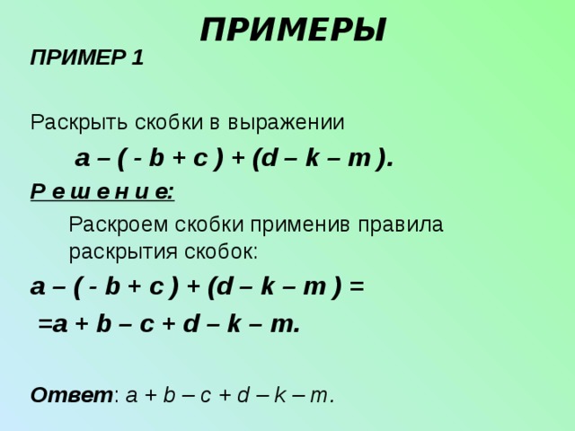 ПРИМЕРЫ ПРИМЕР 1  Раскрыть скобки в выражении   a – ( - b + c ) + (d – k – m ) . Р е ш е н и е:  Раскроем скобки применив правила раскрытия скобок: a – ( - b + c ) + (d – k – m ) =  = a + b – c + d – k – m .  Ответ : a + b – c + d – k – m . 