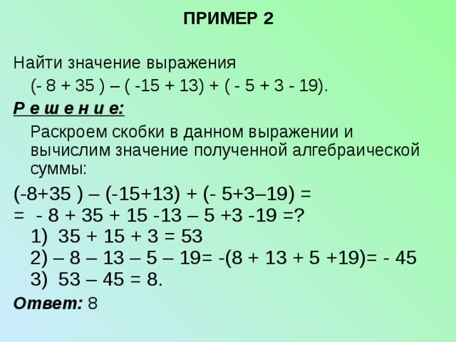 ПРИМЕР 2   Найти значение выражения  (- 8 + 35 ) – ( -15 + 13) + ( - 5 + 3 - 19). Р е ш е н и е:  Раскроем скобки в данном выражении и вычислим значение полученной алгебраической суммы: (-8+35 ) – (-15+13) + (- 5+3–19) = = - 8 + 35 + 15 -13 – 5 +3 -19 =?  1) 35 + 15 + 3 = 53  2) – 8 – 13 – 5 – 19= -(8 + 13 + 5 +19)= - 45  3) 53 – 45 = 8. Ответ: 8 