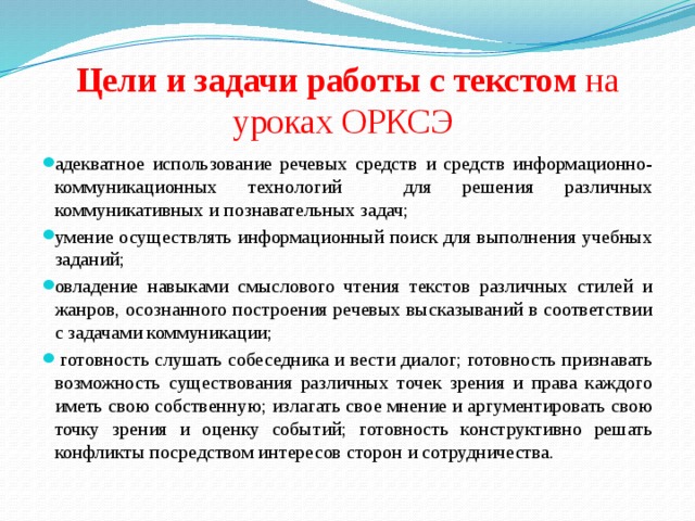 Цели и задачи работы с текстом на уроках ОРКСЭ адекватное использование речевых средств и средств информационно-коммуникационных технологий для решения различных коммуникативных и познавательных задач; умение осуществлять информационный поиск для выполнения учебных заданий; овладение навыками смыслового чтения текстов различных стилей и жанров, осознанного построения речевых высказываний в соответствии с задачами коммуникации;  готовность слушать собеседника и вести диалог; готовность признавать возможность существования различных точек зрения и права каждого иметь свою собственную; излагать свое мнение и аргументировать свою точку зрения и оценку событий; готовность конструктивно решать конфликты посредством интересов сторон и сотрудничества. 