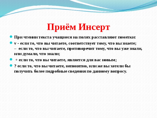 Приём Инсерт При чтении текста учащиеся на полях расставляют пометки: v - если то, что вы читаете, соответствует тому, что вы знаете;   – если то, что вы читаете, противоречит тому, что вы уже знали, или думали, что знали;   + если то, что вы читаете, является для вас новым;  ? если то, что вы читаете, непонятно, или же вы хотели бы получить более подробные сведения по данному вопросу. 