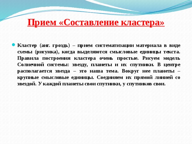 Прием «Составление кластера»   Кластер (анг. гроздь) – прием систематизации материала в виде схемы (рисунка), когда выделяются смысловые единицы текста. Правила построения кластера очень простые. Рисуем модель Солнечной системы: звезду, планеты и их спутники. В центре располагается звезда – это наша тема. Вокруг нее планеты – крупные смысловые единицы. Соединяем их прямой линией со звездой. У каждой планеты свои спутники, у спутников свои. 
