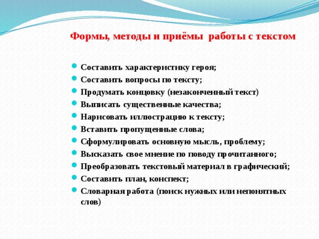  Формы, методы и приёмы работы с текстом Составить характеристику героя; Составить вопросы по тексту; Продумать концовку (незаконченный текст) Выписать существенные качества; Нарисовать иллюстрацию к тексту; Вставить пропущенные слова; Сформулировать основную мысль, проблему; Высказать свое мнение по поводу прочитанного; Преобразовать текстовый материал в графический; Составить план, конспект; Словарная работа (поиск нужных или непонятных слов) 