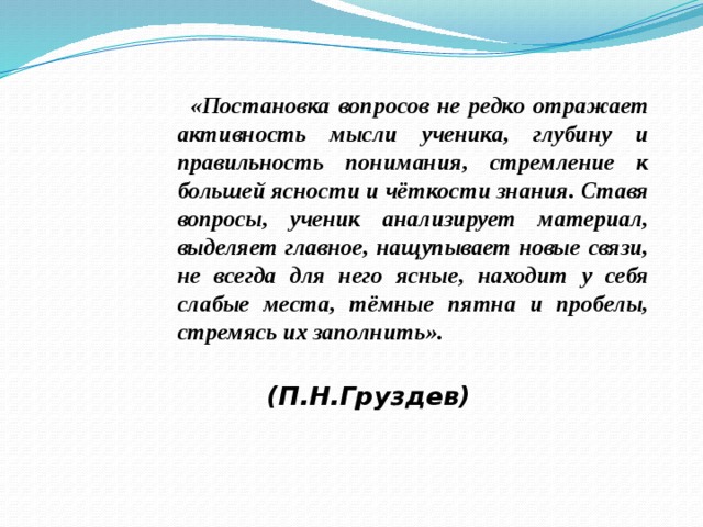  «Постановка вопросов не редко отражает активность мысли ученика, глубину и правильность понимания, стремление к большей ясности и чёткости знания. Ставя вопросы, ученик анализирует материал, выделяет главное, нащупывает новые связи, не всегда для него ясные, находит у себя слабые места, тёмные пятна и пробелы, стремясь их заполнить».  (П.Н.Груздев) 