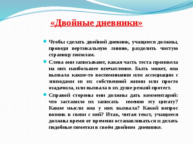 «Двойные дневники»   Чтобы сделать двойной дневник, учащиеся должны, проведя вертикальную линию, разделить чистую страницу пополам. Слева они записывают, какая часть теста произвела на них наибольшее впечатление. Быть может, она вызвала какие-то воспоминания или ассоциации с эпизодами из их собственной жизни или просто озадачила, или вызвала в их душе резкий протест. Справой стороны они должны дать комментарий: что заставило их записать именно эту цитату? Какие мысли она у них вызвала? Какой вопрос возник в связи с ней? Итак, читая текст, учащиеся должны время от времени останавливаться и делать подобные пометки в своём двойном дневнике.  