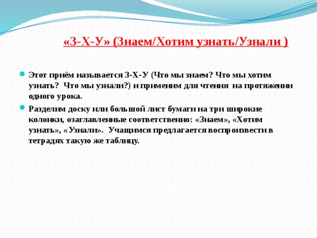 «З-Х-У» (Знаем/Хотим узнать/Узнали )   Этот приём называется З-Х-У (Что мы знаем? Что мы хотим узнать? Что мы узнали?) и применим для чтения на протяжении одного урока. Разделим доску или большой лист бумаги на три широкие колонки, озаглавленные соответственно: «Знаем», «Хотим узнать», «Узнали». Учащимся предлагается воспроизвести в тетрадях такую же таблицу. 