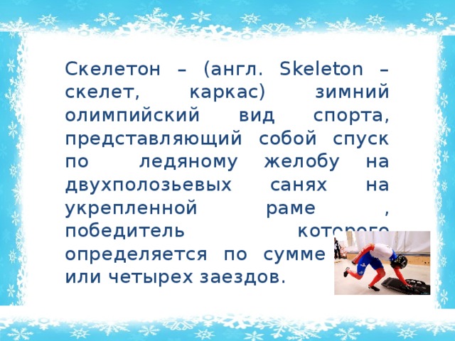  Скелетон – (англ. Skeleton – скелет, каркас) зимний олимпийский вид спорта, представляющий собой спуск по ледяному желобу на двухполозьевых санях на укрепленной раме , победитель которого определяется по сумме двух или четырех заездов. 