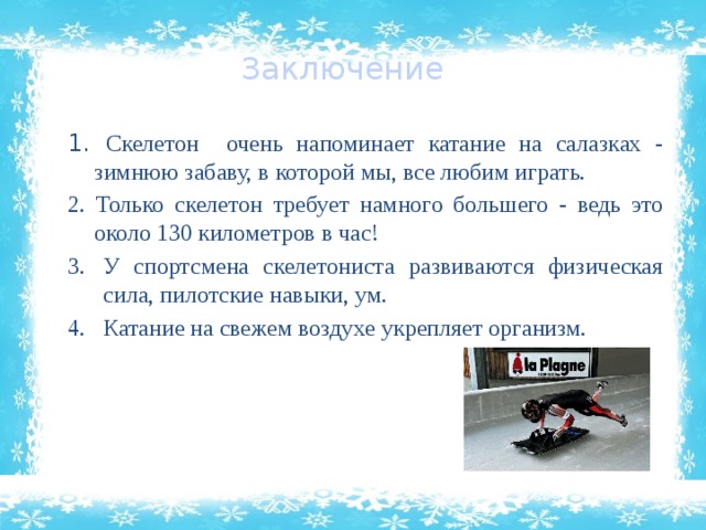 Заключение 1. Скелетон очень напоминает катание на салазках - зимнюю забаву, в которой мы, все любим играть. 2. Только скелетон требует намного большего - ведь это около 130 километров в час! У спортсмена скелетониста развиваются физическая сила, пилотские навыки, ум. Катание на свежем воздухе укрепляет организм. 