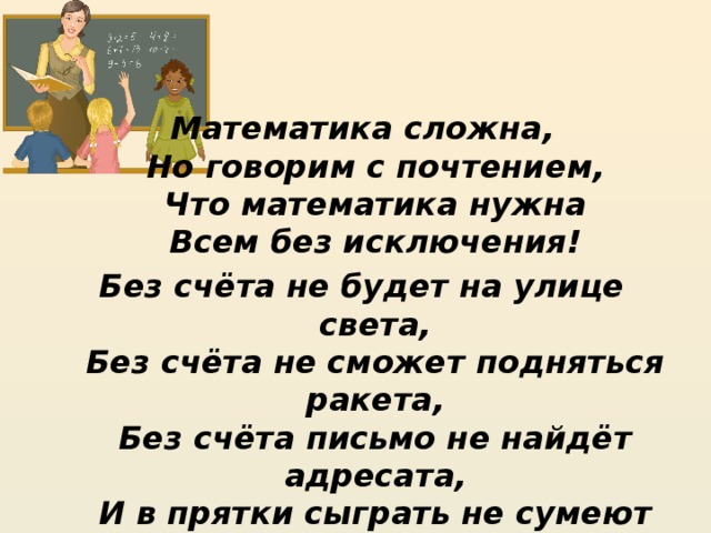 Математика сложна,  Но говорим с почтением,  Что математика нужна  Всем без исключения! Без счёта не будет на улице света,  Без счёта не сможет подняться ракета,  Без счёта письмо не найдёт адресата,  И в прятки сыграть не сумеют ребята! Давайте, ребята, учиться считать,  Чтобы скорей математиком стать. 