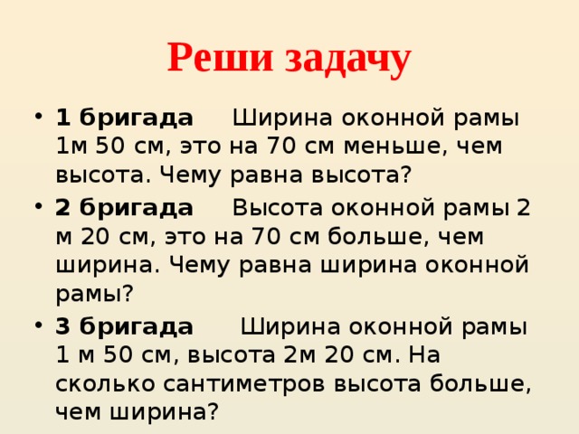 Реши задачу 1 бригада Ширина оконной рамы 1м 50 см, это на 70 см меньше, чем высота. Чему равна высота? 2 бригада Высота оконной рамы 2 м 20 см, это на 70 см больше, чем ширина. Чему равна ширина оконной рамы? 3 бригада Ширина оконной рамы 1 м 50 см, высота 2м 20 см. На сколько сантиметров высота больше, чем ширина? 