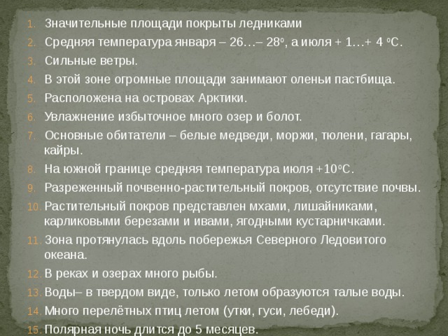 Значительные площади покрыты ледниками Средняя температура января – 26…– 28 о , а июля + 1…+ 4 о С. Сильные ветры. В этой зоне огромные площади занимают оленьи пастбища. Расположена на островах Арктики. Увлажнение избыточное много озер и болот. Основные обитатели – белые медведи, моржи, тюлени, гагары, кайры. На южной границе средняя температура июля +10 о С. Разреженный почвенно-растительный покров, отсутствие почвы. Растительный покров представлен мхами, лишайниками, карликовыми березами и ивами, ягодными кустарничками. Зона протянулась вдоль побережья Северного Ледовитого океана. В реках и озерах много рыбы. Воды– в твердом виде, только летом образуются талые воды. Много перелётных птиц летом (утки, гуси, лебеди). Полярная ночь длится до 5 месяцев. 