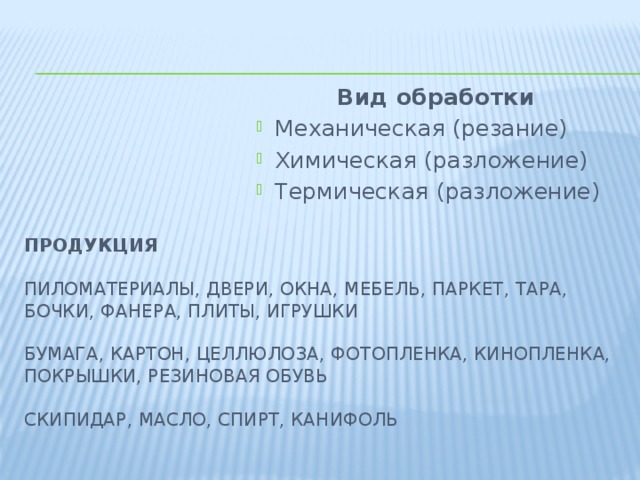 Вид обработки Механическая (резание) Химическая (разложение) Термическая (разложение) Продукция   Пиломатериалы, двери, окна, мебель, паркет, тара, бочки, фанера, плиты, игрушки   Бумага, картон, целлюлоза, фотопленка, кинопленка, покрышки, резиновая обувь   Скипидар, масло, спирт, канифоль   