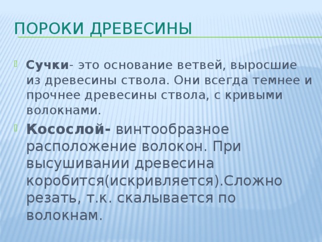 Пороки древесины Сучки - это основание ветвей, выросшие из древесины ствола. Они всегда темнее и прочнее древесины ствола, с кривыми волокнами. Сучки - это основание ветвей, выросшие из древесины ствола. Они всегда темнее и прочнее древесины ствола, с кривыми волокнами. Косослой- винтообразное расположение волокон. При высушивании древесина коробится(искривляется).Сложно резать, т.к. скалывается по волокнам. 