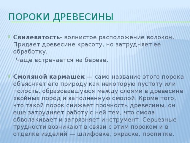 Пороки древесины Свилеватость - волнистое расположение волокон. Придает древесине красоту, но затрудняет ее обработку.  Чаще встречается на березе. Смоляной кармашек — само название этого порока объясняет его природу как некоторую пустоту или полость, образовавшуюся между слоями в древесине хвойных пород и заполненную смолой. Кроме того, что такой порок снижает прочность древесины, он еще затрудняет работу с ней тем, что смола обволакивает и загрязняет инструмент. Серьезные трудности возникают в связи с этим пороком и в отделке изделий — шлифовке, окраске, пропитке. 
