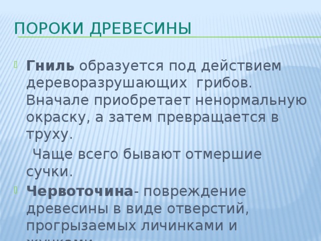 Пороки древесины Гниль образуется под действием дереворазрушающих грибов. Вначале приобретает ненормальную окраску, а затем превращается в труху.  Чаще всего бывают отмершие сучки. Червоточина - повреждение древесины в виде отверстий, прогрызаемых личинками и жучками. 