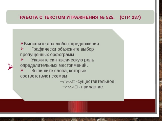 РАБОТА С ТЕКСТОМ УПРАЖНЕНИЯ № 525. (СТР. 237) Выпишите два любых предложения.  Графически объясните выбор пропущенных орфограмм.  Укажите синтаксическую роль определительных местоимений.  Выпишите слова, которые соответствуют схемам:   □ -существительное;   □ - причастие. 