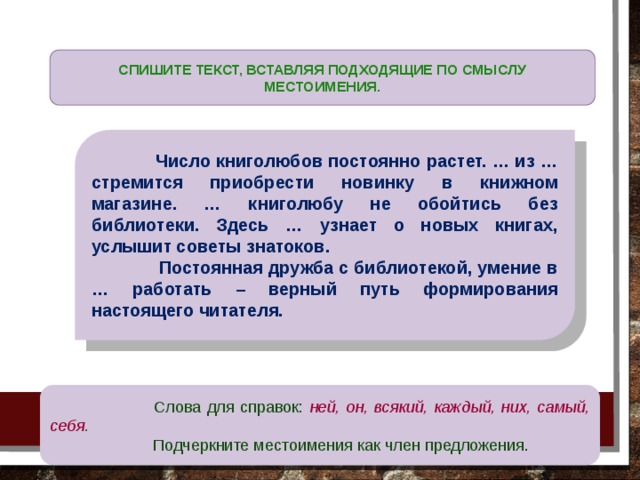  СПИШИТЕ ТЕКСТ, ВСТАВЛЯЯ ПОДХОДЯЩИЕ ПО СМЫСЛУ МЕСТОИМЕНИЯ.  Число книголюбов постоянно растет. … из … стремится приобрести новинку в книжном магазине. … книголюбу не обойтись без библиотеки. Здесь … узнает о новых книгах, услышит советы знатоков.  Постоянная дружба с библиотекой, умение в … работать – верный путь формирования настоящего читателя.  Слова для справок: ней, он, всякий, каждый, них, самый, себя .  Подчеркните местоимения как член предложения. 