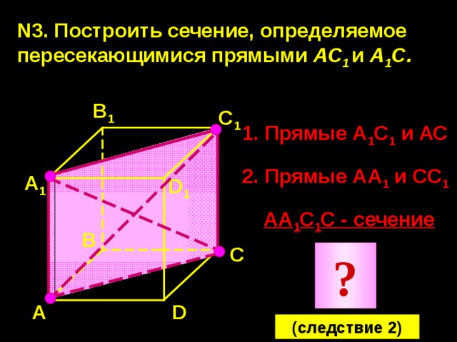 N3. Построить сечение, определяемое пересекающимися прямыми АС 1  и А 1 С.  В 1 С 1 1. Прямые А 1 С 1 и АС 2. Прямые АА 1 и СС 1 А 1 D 1 АА 1 С 1 С - сечение В С ? D А (следствие 2) 