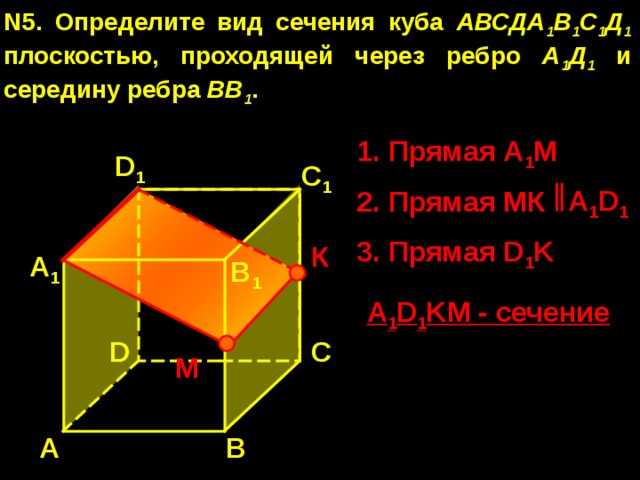 N5. Определите вид сечения куба АВСДА 1 В 1 С 1 Д 1 плоскостью, проходящей через ребро А 1 Д 1 и середину ребра ВВ 1 . 1. Прямая А 1 М D 1 С 1 A 1 D 1 2. Прямая МК 3. Прямая D 1 K К А 1 В 1 A 1 D 1 KM - сечение D С М А В 