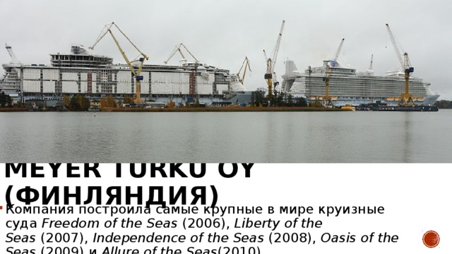Meyer Turku Oy (Финляндия) Компания построила самые крупные в мире круизные суда  Freedom of the Seas  (2006),  Liberty of the Seas  (2007),  Independence of the Seas  (2008),  Oasis of the Seas  (2009) и  Allure of the Seas (2010) 
