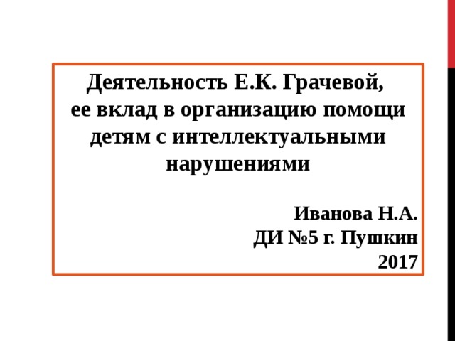 Деятельность Е.К. Грачевой, ее вклад в организацию помощи детям с интеллектуальными нарушениями  Иванова Н.А. ДИ №5 г. Пушкин 2017 