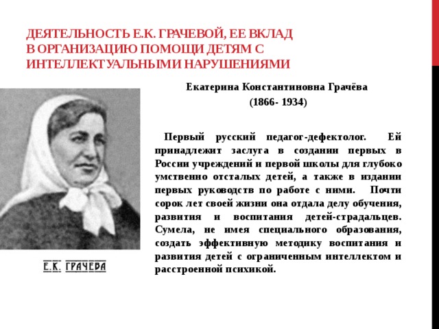 Деятельность Е.К. Грачевой, ее вклад в организацию помощи детям с интеллектуальными нарушениями  Екатерина Константиновна Грачёва (1866- 1934)    Первый русский педагог-дефектолог. Ей принадлежит заслуга в создании первых в России учреждений и первой школы для глубоко умственно отсталых детей, а также в издании первых руководств по работе с ними.  Почти сорок лет своей жизни она отдала делу обучения, развития и воспитания детей-страдальцев. Сумела, не имея специального образования, создать эффективную методику воспитания и развития детей с ограниченным интеллектом и расстроенной психикой.    