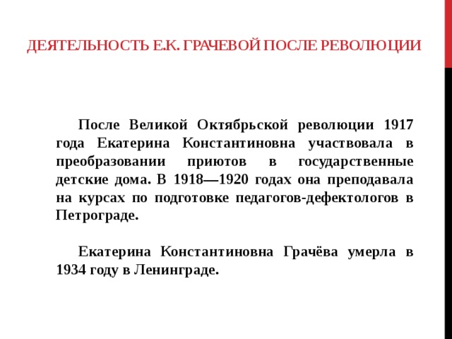 ДЕЯТЕЛЬНОСТЬ Е.К. ГРАЧЕВОЙ ПОСЛЕ РЕВОЛЮЦИИ   После Великой Октябрьской революции 1917 года Екатерина Константиновна участвовала в преобразовании приютов в государственные детские дома. В 1918—1920 годах она преподавала на курсах по подготовке педагогов-дефектологов в Петрограде.   Екатерина Константиновна Грачёва умерла в 1934 году в Ленинграде. 