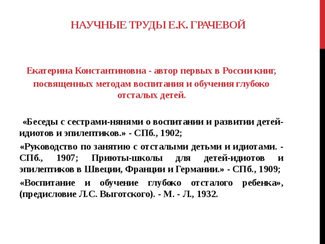 НАУЧНЫЕ ТРУДЫ Е.К. ГРАЧЕВОЙ Екатерина Константиновна - автор первых в России книг, посвященных методам воспитания и обучения глубоко отсталых детей.    «Беседы с сестрами-нянями о воспитании и развитии детей-идиотов и эпилептиков.» - СПб., 1902; «Руководство по занятию с отсталыми детьми и идиотами. - СПб., 1907; Приюты-школы для детей-идиотов и эпилептиков в Швеции, Франции и Германии.» - СПб., 1909; «Воспитание и обучение глубоко отсталого ребенка», (предисловие Л.С. Выготского). - М. - Л., 1932.    