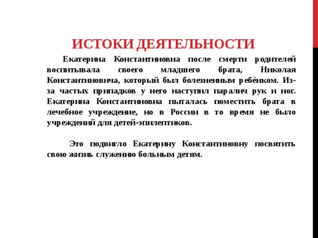  Истоки деятельности  Екатерина Константиновна после смерти родителей воспитывала своего младшего брата, Николая Константиновича, который был болезненным ребёнком. Из-за частых припадков у него наступил паралич рук и ног. Екатерина Константиновна пыталась поместить брата в лечебное учреждение, но в России в то время не было учреждений для детей-эпилептиков.    Это подвигло Екатерину Константиновну посвятить свою жизнь служению больным детям. 