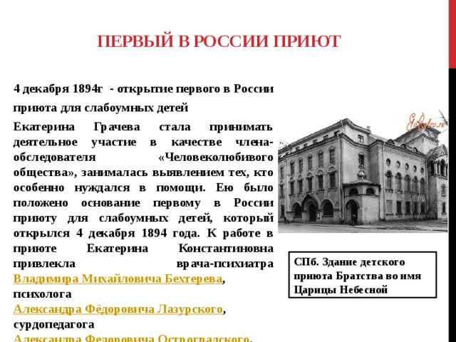 Первый в России приют 4 декабря 1894г - открытие первого в России приюта для слабоумных детей Екатерина Грачева стала принимать деятельное участие в качестве члена-обследователя «Человеколюбивого общества», занималась выявлением тех, кто особенно нуждался в помощи. Ею было положено основание первому в России приюту для слабоумных детей, который открылся 4 декабря 1894 года. К работе в приюте Екатерина Константиновна привлекла врача-психиатра Владимира Михайловича Бехтерева , психолога Александра Фёдоровича Лазурского , сурдопедагога Александра Федоровича Остроградского .  СПб. Здание детского приюта Братства во имя Царицы Небесной 