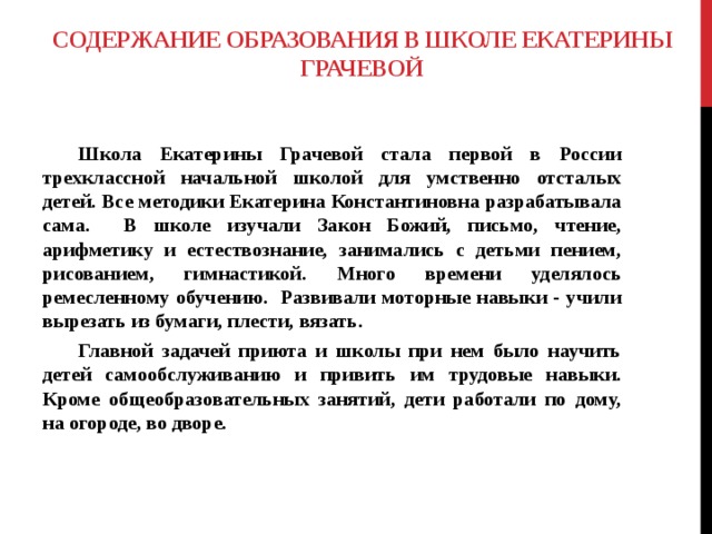 Содержание образования в школе Екатерины Грачевой    Школа Екатерины Грачевой стала первой в России трехклассной начальной школой для умственно отсталых детей. Все методики Екатерина Константиновна разрабатывала сама. В школе изучали Закон Божий, письмо, чтение, арифметику и естествознание, занимались с детьми пением, рисованием, гимнастикой. Много времени уделялось ремесленному обучению. Развивали моторные навыки - учили вырезать из бумаги, плести, вязать.  Главной задачей приюта и школы при нем было научить детей самообслуживанию и привить им трудовые навыки. Кроме общеобразовательных занятий, дети работали по дому, на огороде, во дворе.    