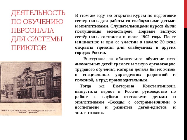  В этом же году ею открыты курсы по подготовке сестер-нянь для работы со слабоумными детьми и эпилептиками. Слушательницами курсов были послушницы монастырей. Первый выпуск сестёр-нянь состоялся в июне 1902 года. По ее инициативе и при ее участии в начале 20 века открыты приюты для слабоумных в других городах России.   Выступала за обязательное обучение всех аномальных детей грамоте и такую организацию трудового обучения, которая делала бы их жизнь в специальных учреждениях радостной и полезной, а труд производительным.  Тогда же Екатерина Константиновна выпустила первое в России руководство по работе с глубоко отсталыми детьми и эпилептиками «Беседы с сестрами-нянями о воспитании и развитии детей-идиотов и эпилептиков».    Деятельность по обучению персонала для системы приютов 