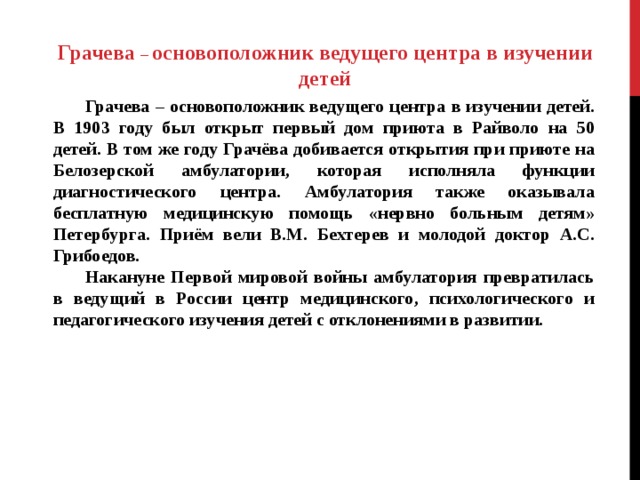   Грачева – основоположник ведущего центра в изучении детей   Грачева – основоположник ведущего центра в изучении детей. В 1903 году был открыт первый дом приюта в Райволо на 50 детей. В том же году Грачёва добивается открытия при приюте на Белозерской амбулатории, которая исполняла функции диагностического центра. Амбулатория также оказывала бесплатную медицинскую помощь «нервно больным детям» Петербурга. Приём вели В.М. Бехтерев и молодой доктор А.С. Грибоедов.  Накануне Первой мировой войны амбулатория превратилась в ведущий в России центр медицинского, психологического и педагогического изучения детей с отклонениями в развитии.   