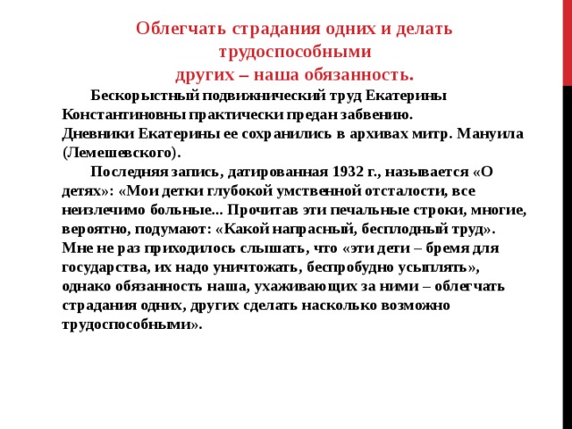 Облегчать страдания одних и делать трудоспособными других – наша обязанность.  Бескорыстный подвижнический труд Екатерины Константиновны практически предан забвению. Дневники Екатерины ее сохранились в архивах митр. Мануила (Лемешевского).  Последняя запись, датированная 1932 г., называется «О детях»: «Мои детки глубокой умственной отсталости, все неизлечимо больные... Прочитав эти печальные строки, многие, вероятно, подумают: «Какой напрасный, бесплодный труд». Мне не раз приходилось слышать, что «эти дети – бремя для государства, их надо уничтожать, беспробудно усыплять», однако обязанность наша, ухаживающих за ними – облегчать страдания одних, других сделать насколько возможно трудоспособными».   