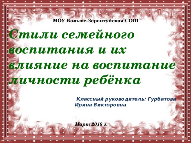 МОУ Больше-Зерентуйская СОШ Стили семейного воспитания и их влияние на воспитание личности ребёнка  Классный руководитель: Гурбатова Ирина Викторовна Март 2018 г. 