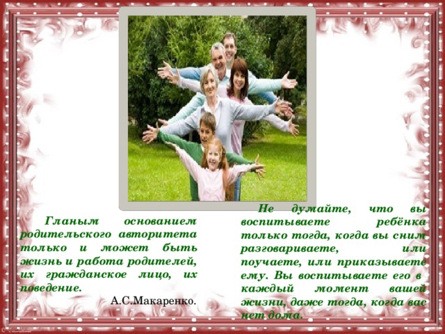  Не думайте, что вы воспитываете ребёнка только тогда, когда вы сним разговариваете, или поучаете, или приказываете ему. Вы воспитываете его в каждый момент вашей жизни, даже тогда, когда вас нет дома.  Гланым основанием родительского авторитета только и может быть жизнь и работа родителей, их гражданское лицо, их поведение.  А.С.Макаренко. 