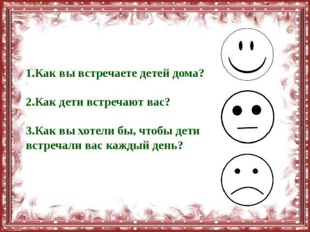 1.Как вы встречаете детей дома?  2.Как дети встречают вас?  3.Как вы хотели бы, чтобы дети встречали вас каждый день? 